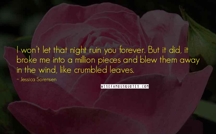 Jessica Sorensen Quotes: I won't let that night ruin you forever. But it did, it broke me into a million pieces and blew them away in the wind, like crumbled leaves.