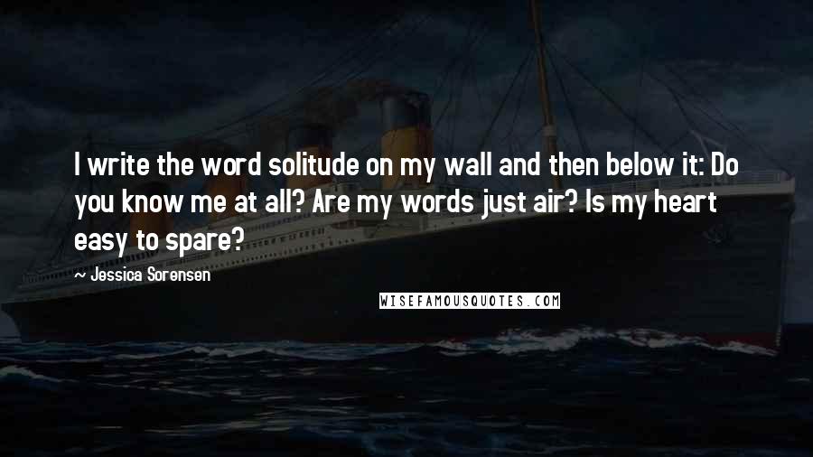 Jessica Sorensen Quotes: I write the word solitude on my wall and then below it: Do you know me at all? Are my words just air? Is my heart easy to spare?