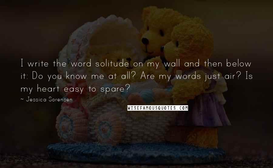 Jessica Sorensen Quotes: I write the word solitude on my wall and then below it: Do you know me at all? Are my words just air? Is my heart easy to spare?