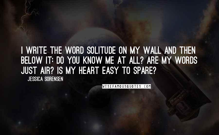 Jessica Sorensen Quotes: I write the word solitude on my wall and then below it: Do you know me at all? Are my words just air? Is my heart easy to spare?