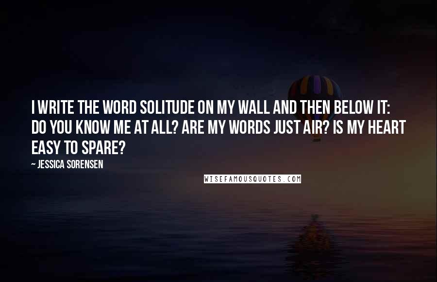 Jessica Sorensen Quotes: I write the word solitude on my wall and then below it: Do you know me at all? Are my words just air? Is my heart easy to spare?