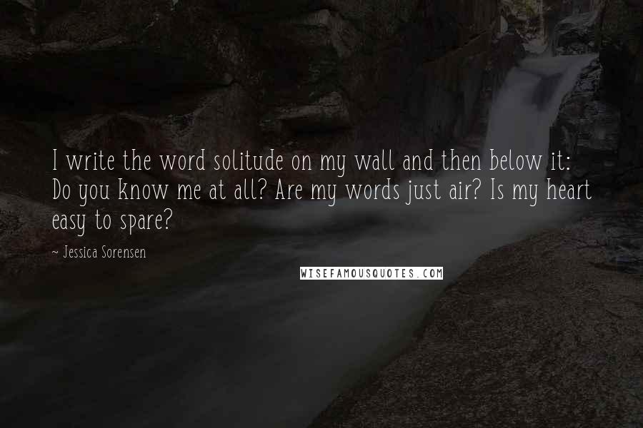 Jessica Sorensen Quotes: I write the word solitude on my wall and then below it: Do you know me at all? Are my words just air? Is my heart easy to spare?