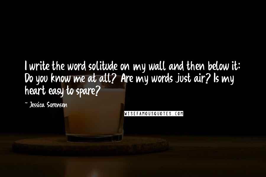 Jessica Sorensen Quotes: I write the word solitude on my wall and then below it: Do you know me at all? Are my words just air? Is my heart easy to spare?