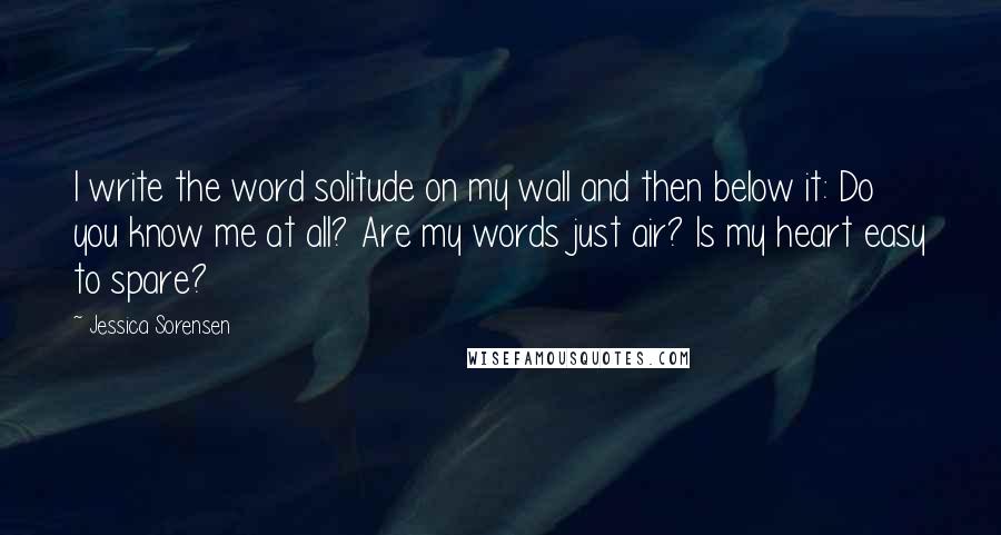 Jessica Sorensen Quotes: I write the word solitude on my wall and then below it: Do you know me at all? Are my words just air? Is my heart easy to spare?
