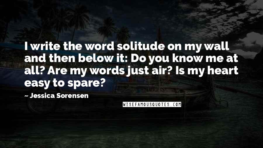 Jessica Sorensen Quotes: I write the word solitude on my wall and then below it: Do you know me at all? Are my words just air? Is my heart easy to spare?