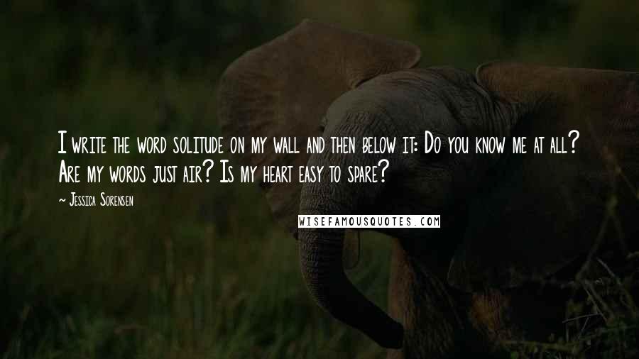 Jessica Sorensen Quotes: I write the word solitude on my wall and then below it: Do you know me at all? Are my words just air? Is my heart easy to spare?