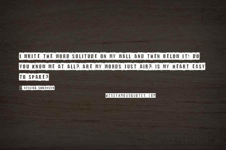 Jessica Sorensen Quotes: I write the word solitude on my wall and then below it: Do you know me at all? Are my words just air? Is my heart easy to spare?