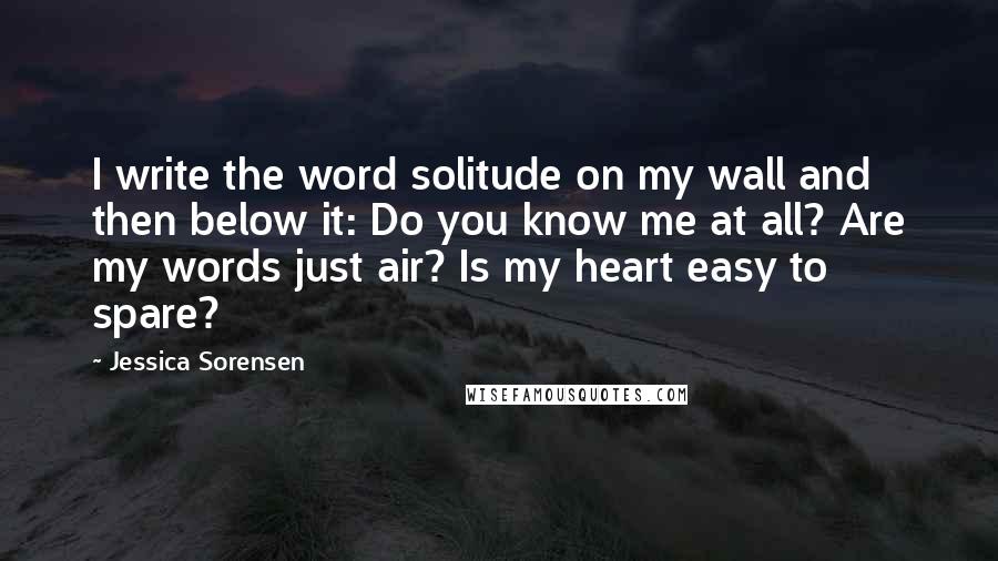 Jessica Sorensen Quotes: I write the word solitude on my wall and then below it: Do you know me at all? Are my words just air? Is my heart easy to spare?