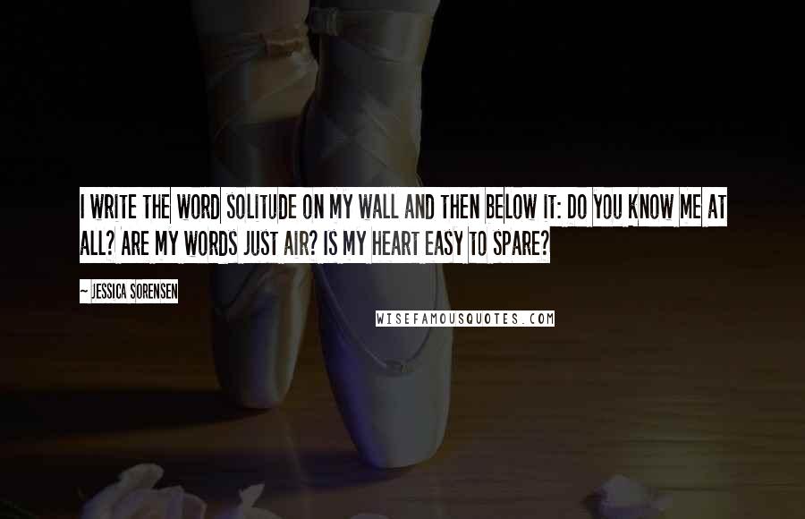 Jessica Sorensen Quotes: I write the word solitude on my wall and then below it: Do you know me at all? Are my words just air? Is my heart easy to spare?