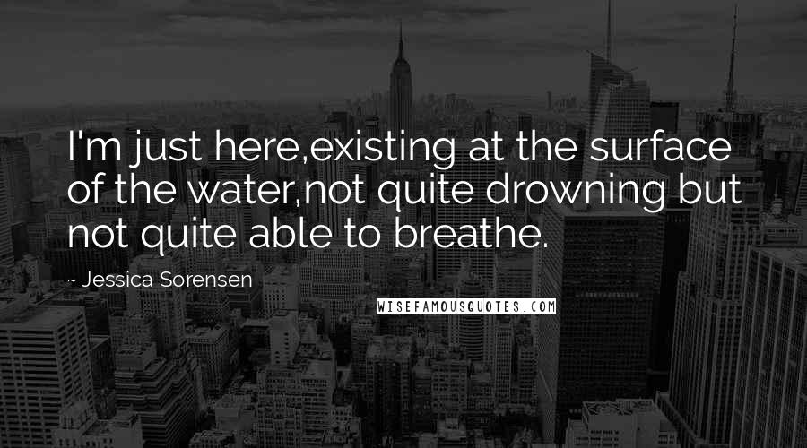 Jessica Sorensen Quotes: I'm just here,existing at the surface of the water,not quite drowning but not quite able to breathe.