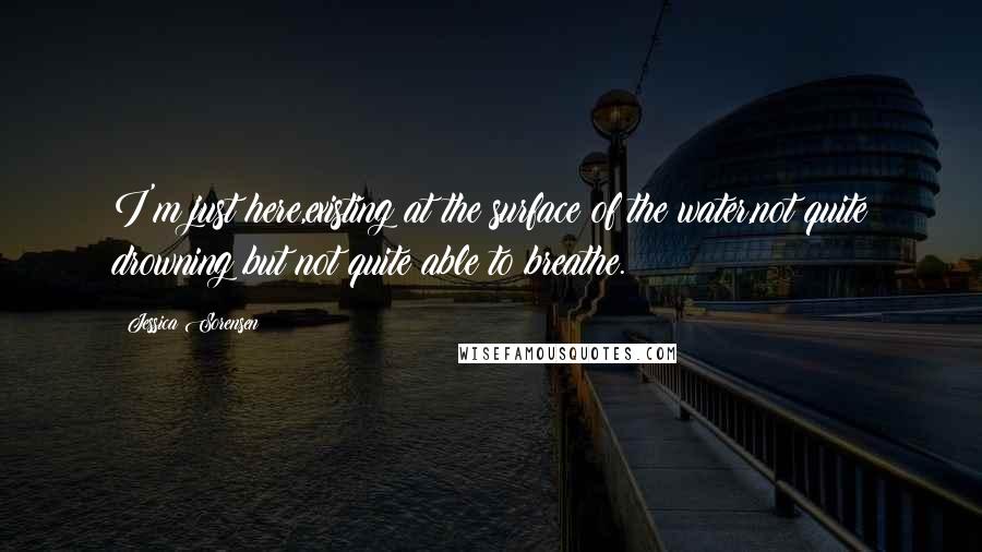 Jessica Sorensen Quotes: I'm just here,existing at the surface of the water,not quite drowning but not quite able to breathe.