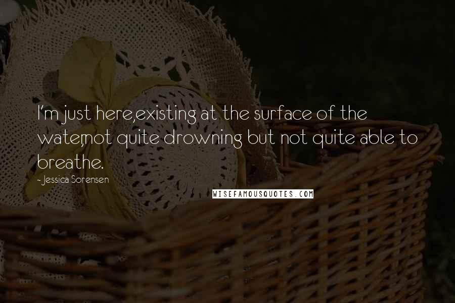 Jessica Sorensen Quotes: I'm just here,existing at the surface of the water,not quite drowning but not quite able to breathe.