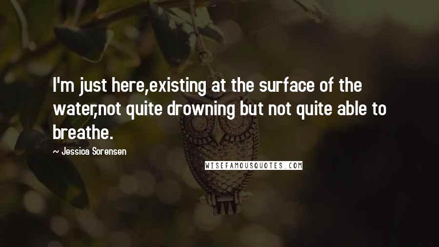 Jessica Sorensen Quotes: I'm just here,existing at the surface of the water,not quite drowning but not quite able to breathe.