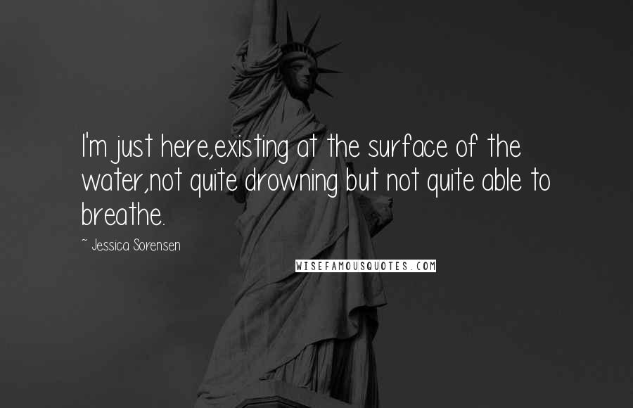 Jessica Sorensen Quotes: I'm just here,existing at the surface of the water,not quite drowning but not quite able to breathe.