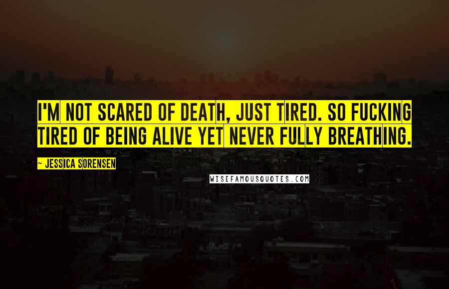 Jessica Sorensen Quotes: I'm not scared of death, just tired. So fucking tired of being alive yet never fully breathing.