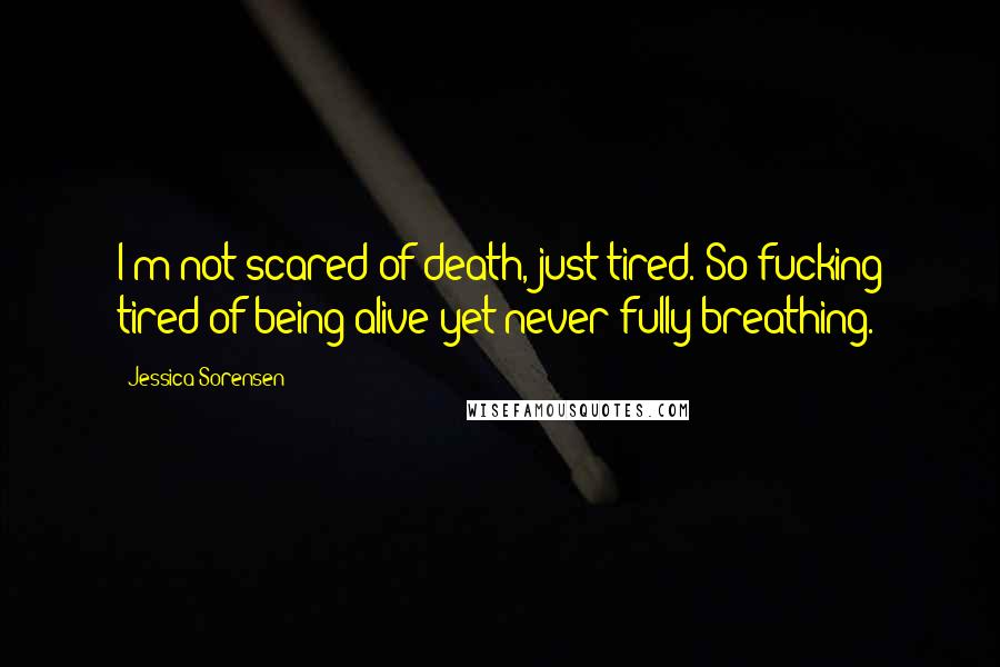 Jessica Sorensen Quotes: I'm not scared of death, just tired. So fucking tired of being alive yet never fully breathing.