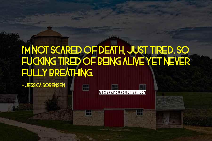 Jessica Sorensen Quotes: I'm not scared of death, just tired. So fucking tired of being alive yet never fully breathing.