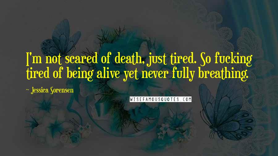 Jessica Sorensen Quotes: I'm not scared of death, just tired. So fucking tired of being alive yet never fully breathing.