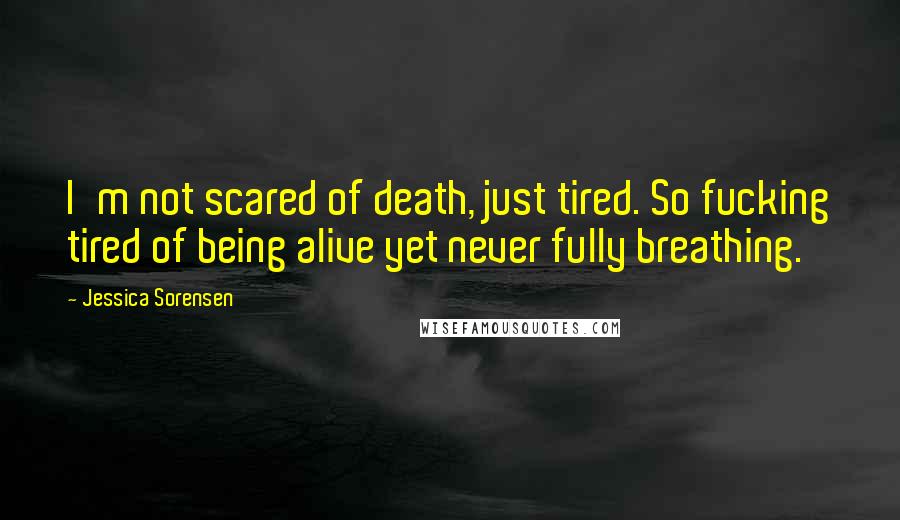 Jessica Sorensen Quotes: I'm not scared of death, just tired. So fucking tired of being alive yet never fully breathing.