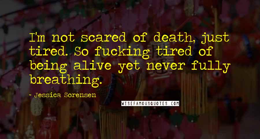 Jessica Sorensen Quotes: I'm not scared of death, just tired. So fucking tired of being alive yet never fully breathing.