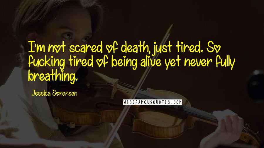 Jessica Sorensen Quotes: I'm not scared of death, just tired. So fucking tired of being alive yet never fully breathing.