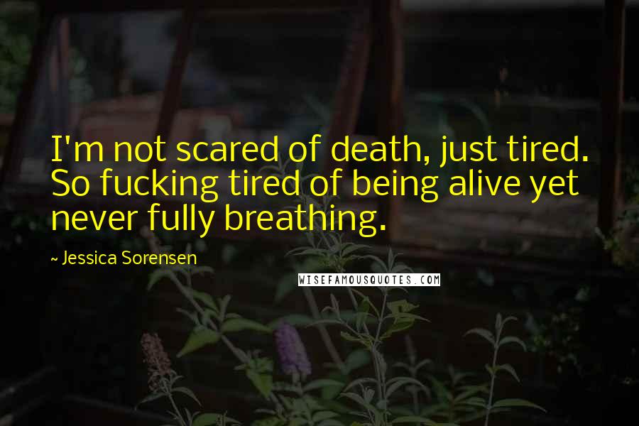 Jessica Sorensen Quotes: I'm not scared of death, just tired. So fucking tired of being alive yet never fully breathing.