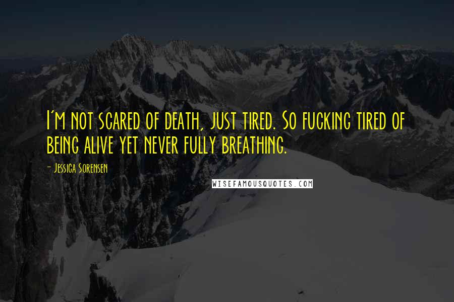 Jessica Sorensen Quotes: I'm not scared of death, just tired. So fucking tired of being alive yet never fully breathing.