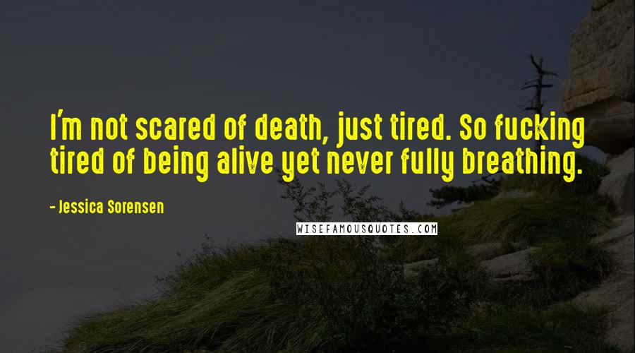 Jessica Sorensen Quotes: I'm not scared of death, just tired. So fucking tired of being alive yet never fully breathing.