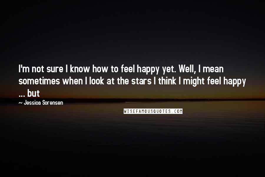 Jessica Sorensen Quotes: I'm not sure I know how to feel happy yet. Well, I mean sometimes when I look at the stars I think I might feel happy ... but