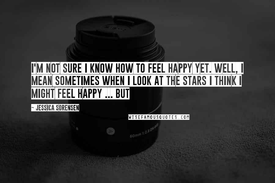 Jessica Sorensen Quotes: I'm not sure I know how to feel happy yet. Well, I mean sometimes when I look at the stars I think I might feel happy ... but