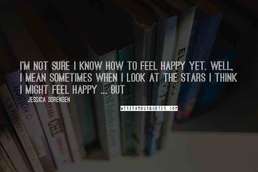 Jessica Sorensen Quotes: I'm not sure I know how to feel happy yet. Well, I mean sometimes when I look at the stars I think I might feel happy ... but