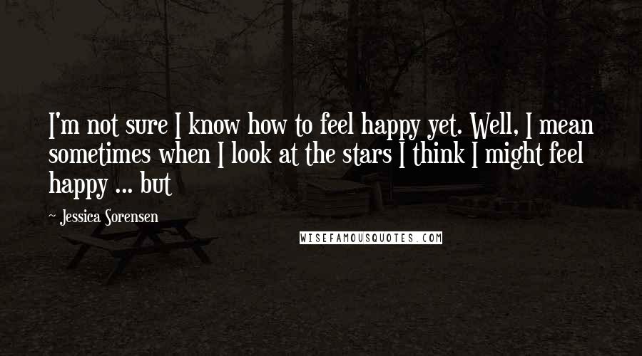Jessica Sorensen Quotes: I'm not sure I know how to feel happy yet. Well, I mean sometimes when I look at the stars I think I might feel happy ... but
