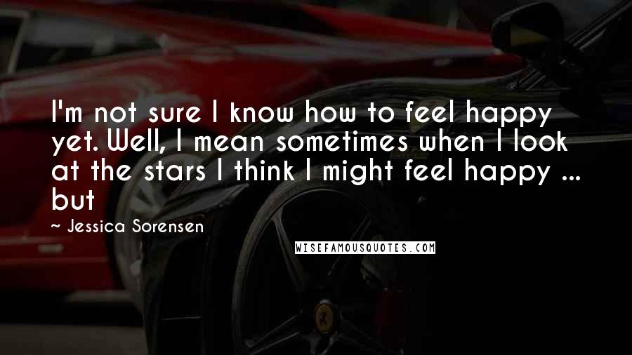 Jessica Sorensen Quotes: I'm not sure I know how to feel happy yet. Well, I mean sometimes when I look at the stars I think I might feel happy ... but