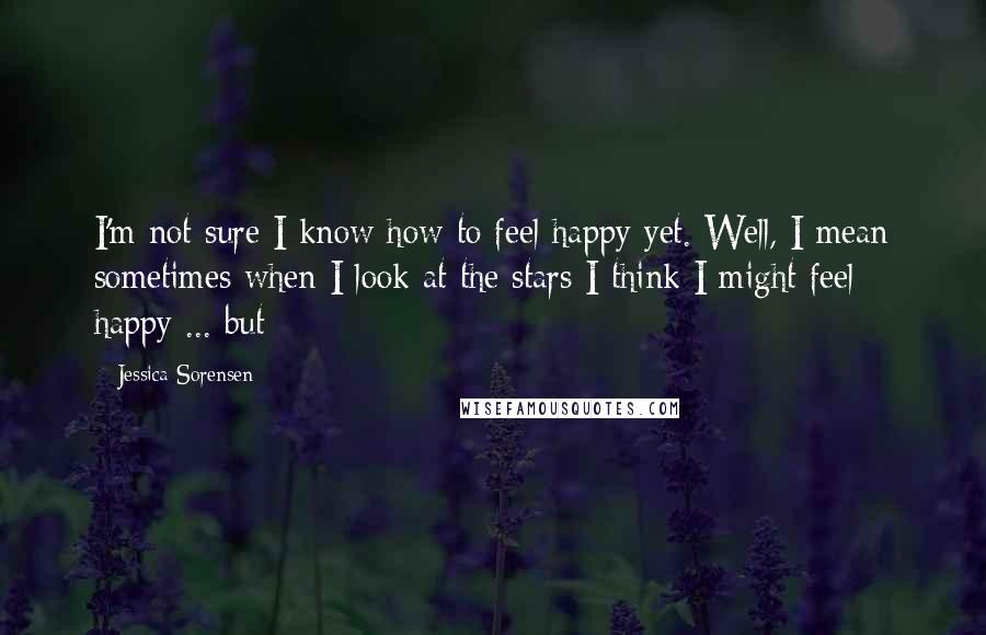 Jessica Sorensen Quotes: I'm not sure I know how to feel happy yet. Well, I mean sometimes when I look at the stars I think I might feel happy ... but