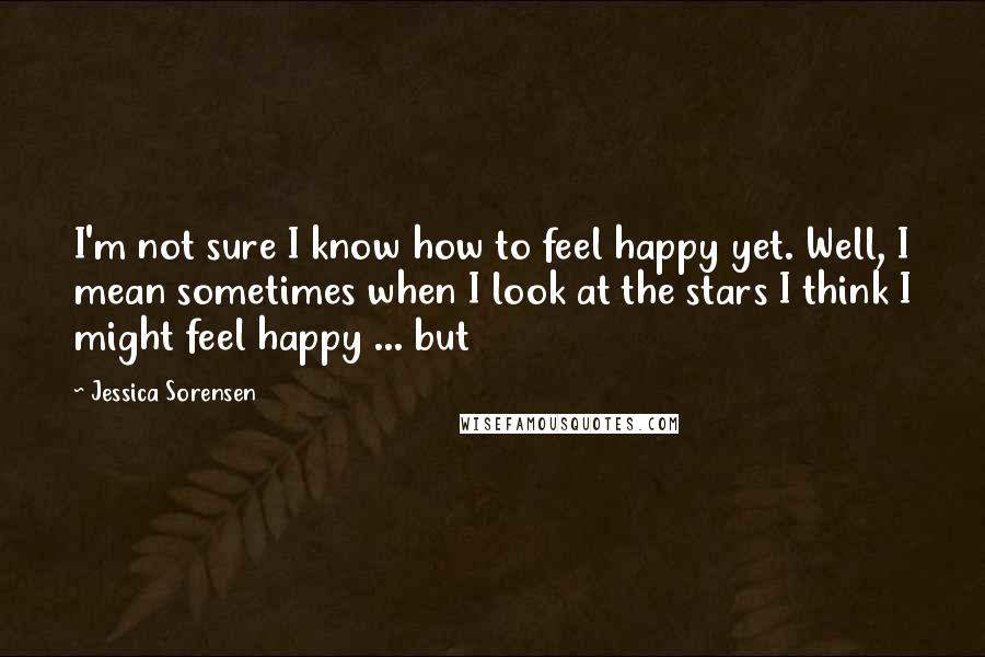 Jessica Sorensen Quotes: I'm not sure I know how to feel happy yet. Well, I mean sometimes when I look at the stars I think I might feel happy ... but