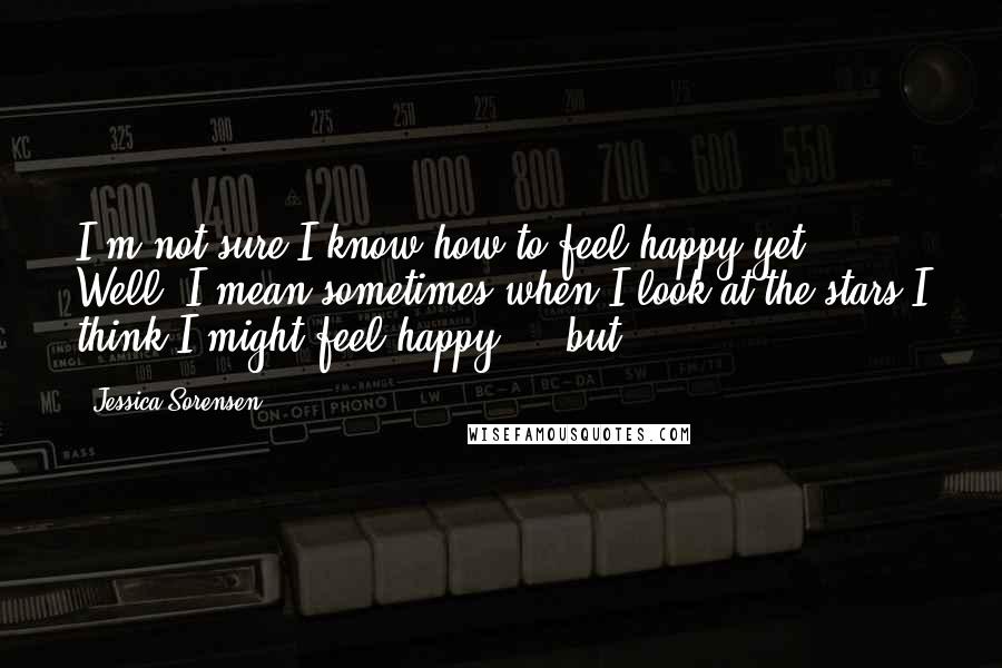 Jessica Sorensen Quotes: I'm not sure I know how to feel happy yet. Well, I mean sometimes when I look at the stars I think I might feel happy ... but