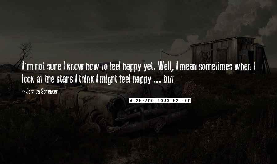 Jessica Sorensen Quotes: I'm not sure I know how to feel happy yet. Well, I mean sometimes when I look at the stars I think I might feel happy ... but