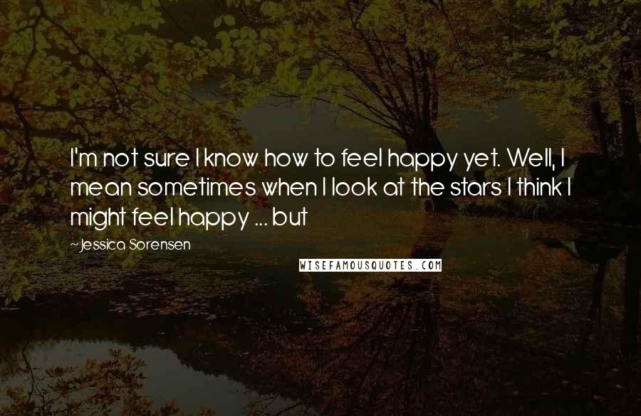 Jessica Sorensen Quotes: I'm not sure I know how to feel happy yet. Well, I mean sometimes when I look at the stars I think I might feel happy ... but