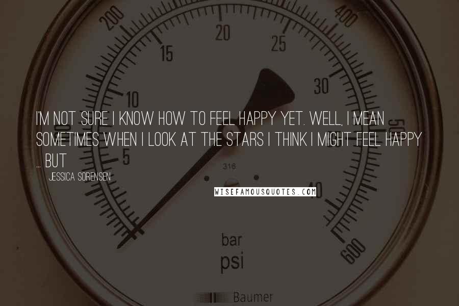 Jessica Sorensen Quotes: I'm not sure I know how to feel happy yet. Well, I mean sometimes when I look at the stars I think I might feel happy ... but