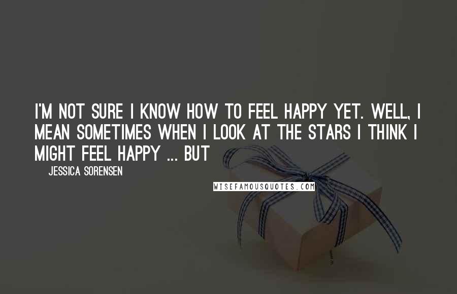 Jessica Sorensen Quotes: I'm not sure I know how to feel happy yet. Well, I mean sometimes when I look at the stars I think I might feel happy ... but