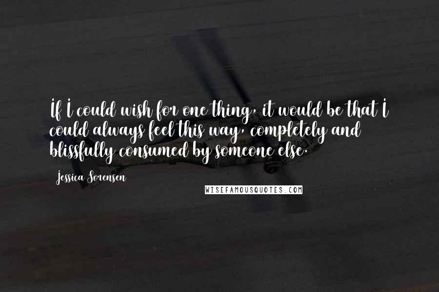 Jessica Sorensen Quotes: If I could wish for one thing, it would be that I could always feel this way, completely and blissfully consumed by someone else.