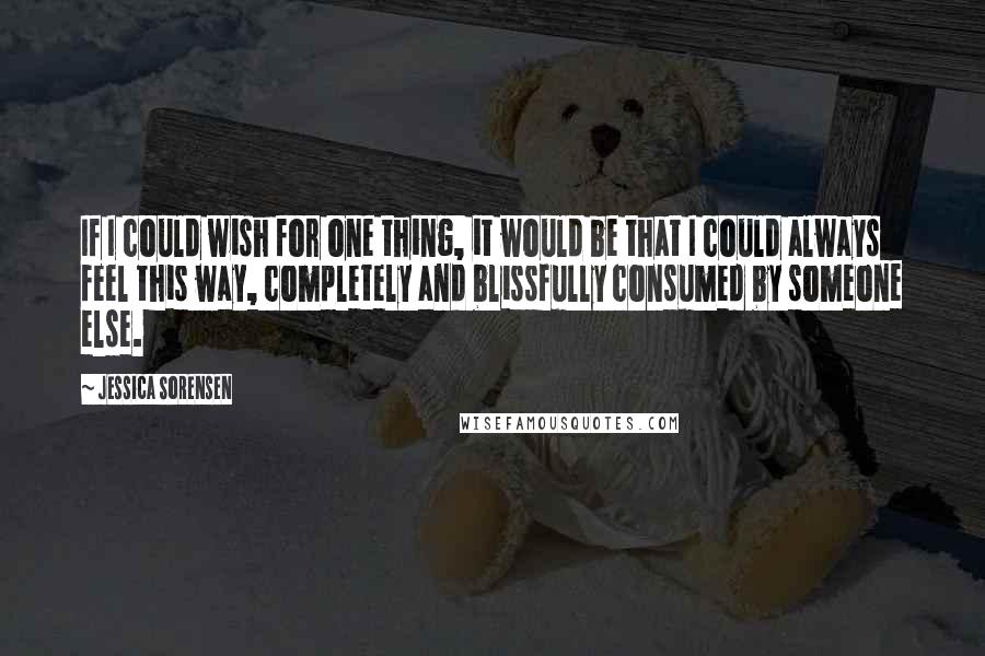 Jessica Sorensen Quotes: If I could wish for one thing, it would be that I could always feel this way, completely and blissfully consumed by someone else.