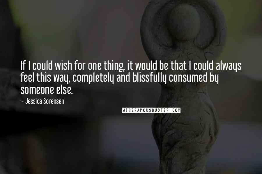 Jessica Sorensen Quotes: If I could wish for one thing, it would be that I could always feel this way, completely and blissfully consumed by someone else.