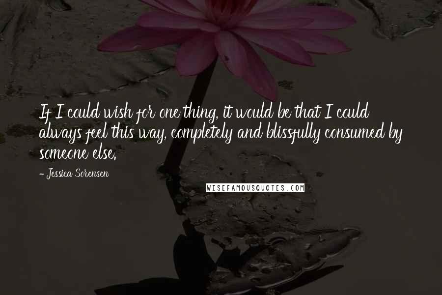 Jessica Sorensen Quotes: If I could wish for one thing, it would be that I could always feel this way, completely and blissfully consumed by someone else.