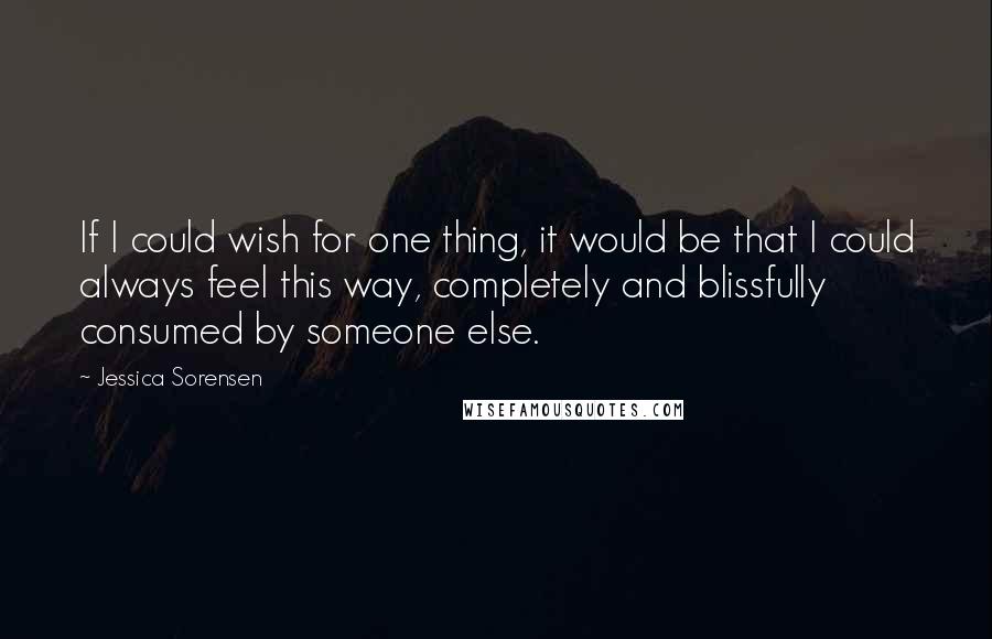 Jessica Sorensen Quotes: If I could wish for one thing, it would be that I could always feel this way, completely and blissfully consumed by someone else.