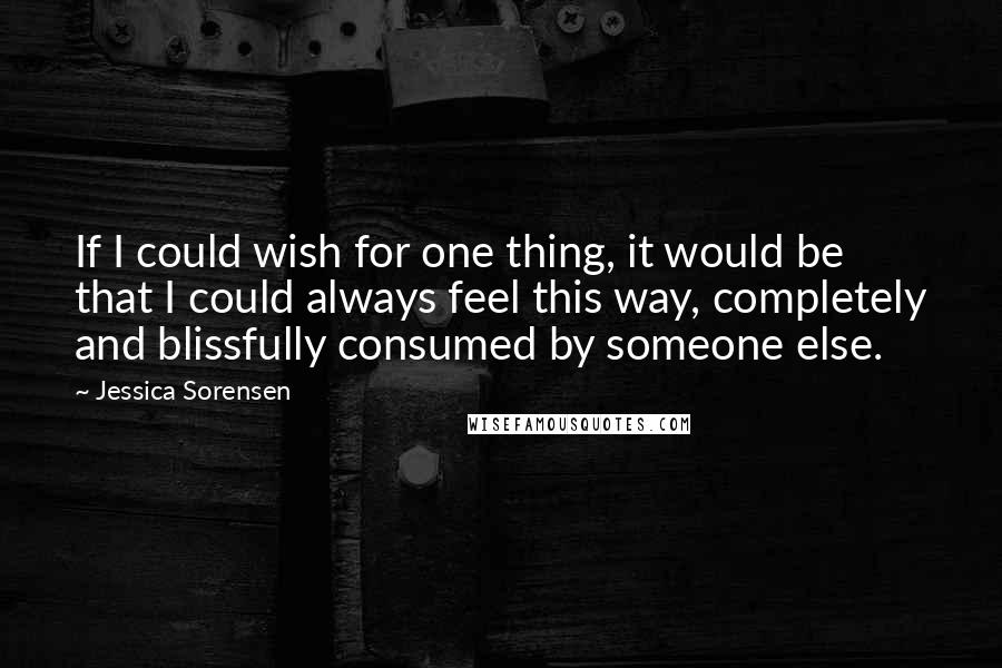 Jessica Sorensen Quotes: If I could wish for one thing, it would be that I could always feel this way, completely and blissfully consumed by someone else.