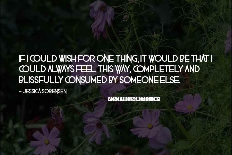 Jessica Sorensen Quotes: If I could wish for one thing, it would be that I could always feel this way, completely and blissfully consumed by someone else.