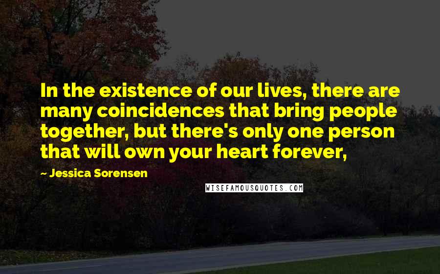 Jessica Sorensen Quotes: In the existence of our lives, there are many coincidences that bring people together, but there's only one person that will own your heart forever,