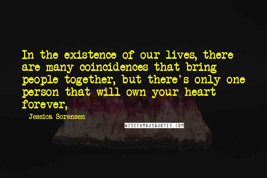 Jessica Sorensen Quotes: In the existence of our lives, there are many coincidences that bring people together, but there's only one person that will own your heart forever,