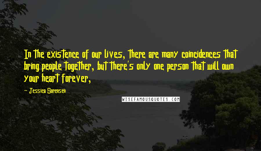 Jessica Sorensen Quotes: In the existence of our lives, there are many coincidences that bring people together, but there's only one person that will own your heart forever,